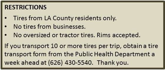 Restrictions.
Tires from LA County residents only.
No tires from businesses.
No oversized or tractor tires. Rims accepted.
if you transport 10 or more tires per trip, obtain a tire transport form from the
Public Health Department at (626)430-5540. Thank You.